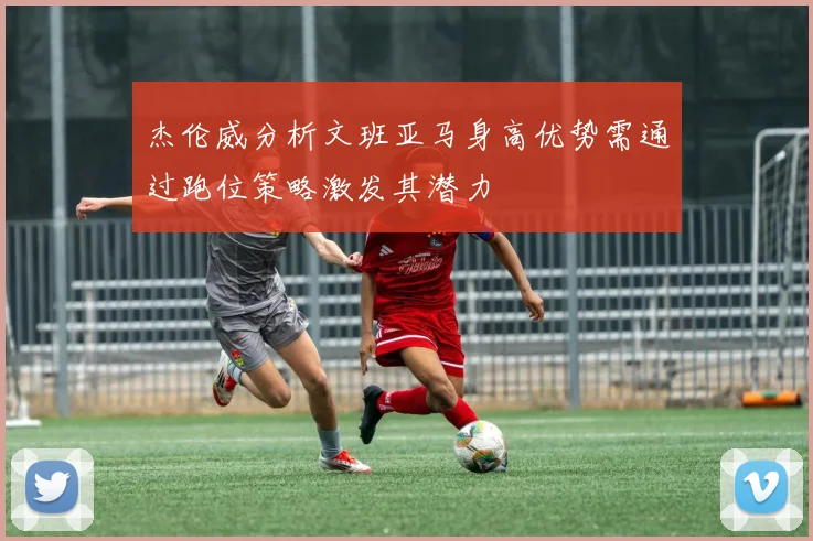 杰伦威分析文班亚马身高优势需通过跑位策略激发其潜力