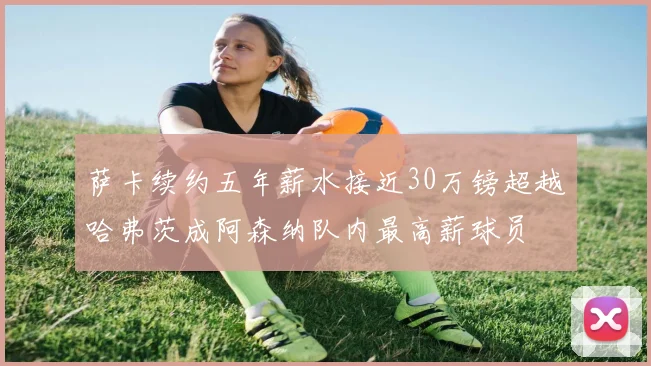 萨卡续约五年薪水接近30万镑超越哈弗茨成阿森纳队内最高薪球员