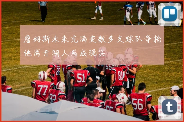 詹姆斯未来充满变数多支球队争抢他离开湖人或成现实