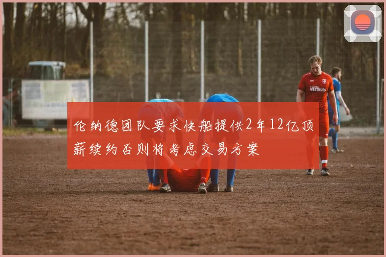 伦纳德团队要求快船提供2年12亿顶薪续约否则将考虑交易方案