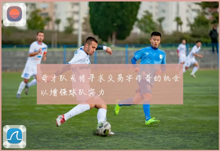 奇才队或将寻求交易字母哥的机会以增强球队实力