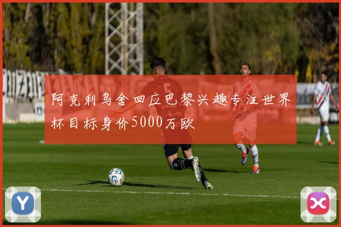 阿克利乌舍回应巴黎兴趣专注世界杯目标身价5000万欧