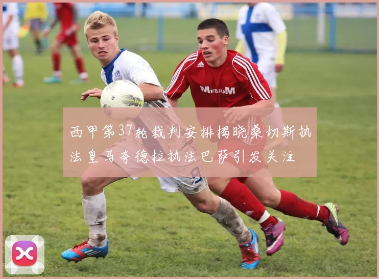 西甲第37轮裁判安排揭晓桑切斯执法皇马夸德拉执法巴萨引发关注