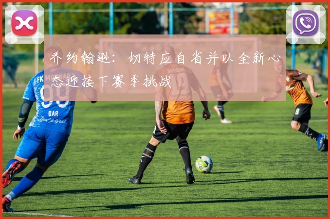 乔约翰逊：切特应自省并以全新心态迎接下赛季挑战