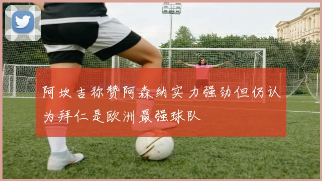 阿坎吉称赞阿森纳实力强劲但仍认为拜仁是欧洲最强球队