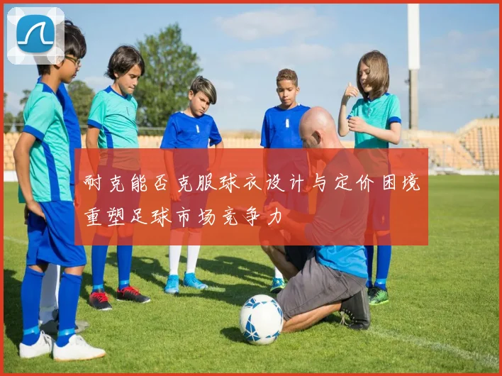 耐克能否克服球衣设计与定价困境重塑足球市场竞争力