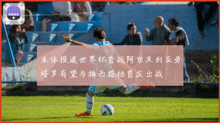 米体报道世界杯首战阿尔及利亚劳塔罗有望与梅西搭档首发出战