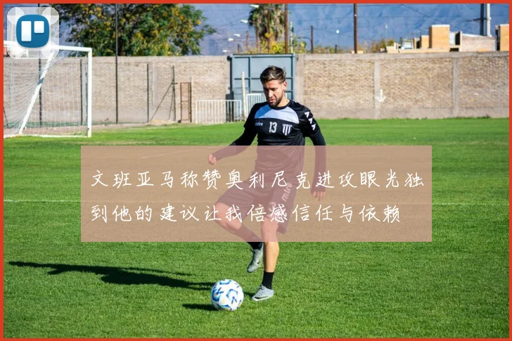 文班亚马称赞奥利尼克进攻眼光独到他的建议让我倍感信任与依赖