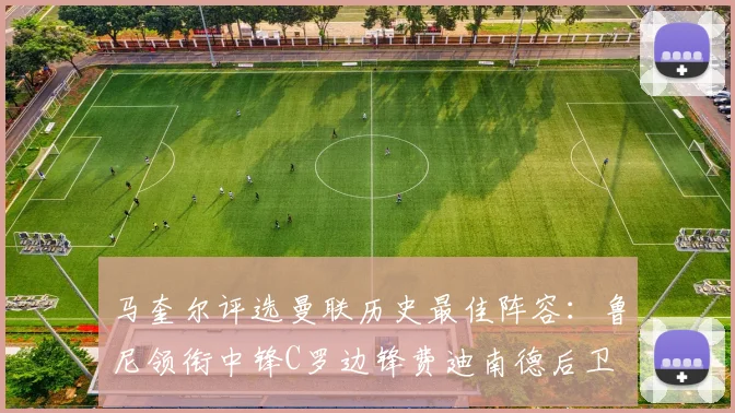 马奎尔评选曼联历史最佳阵容：鲁尼领衔中锋C罗边锋费迪南德后卫