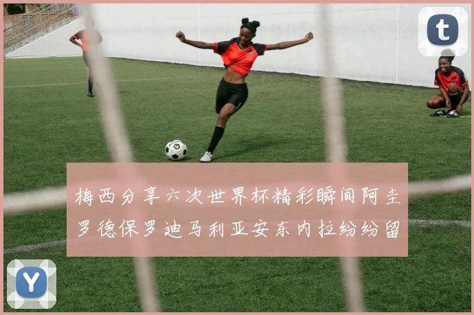 梅西分享六次世界杯精彩瞬间阿圭罗德保罗迪马利亚安东内拉纷纷留言评论