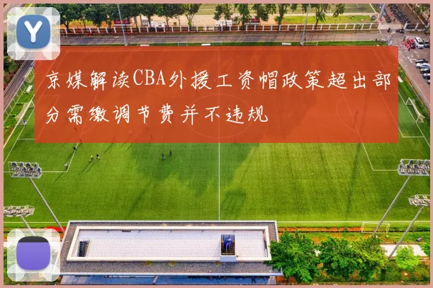 京媒解读CBA外援工资帽政策超出部分需缴调节费并不违规