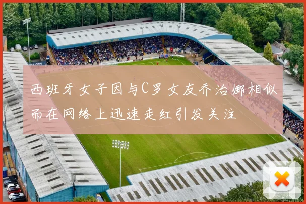 西班牙女子因与C罗女友乔治娜相似而在网络上迅速走红引发关注