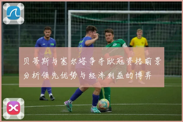 贝蒂斯与塞尔塔争夺欧冠资格前景分析领先优势与经济利益的博弈